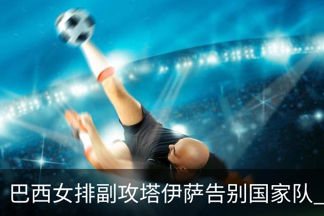 巴西女排副攻塔伊萨告别国家队 4战奥运夺2金1铜